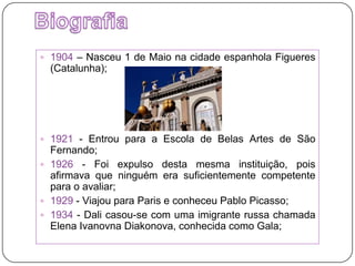 Biografia1904 – Nasceu 1 de Maio na cidade espanhola Figueres (Catalunha);1921 - Entrou para a Escola de Belas Artes de São Fernando;1926 - Foi expulso desta mesma instituição, pois afirmava que ninguém era suficientemente competente para o avaliar;1929 - Viajou para Paris e conheceu Pablo Picasso;1934 - Dali casou-se com uma imigrante russa chamada ElenaIvanovnaDiakonova, conhecida como Gala;
