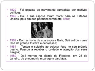 1939 - Foi expulso do movimento surrealista por motivos políticos;1942 - Dali e sua esposa foram morar para os Estados Unidos, país em que permaneceram até 1948;1982 - Com a morte de sua esposa Gala, Dali entrou numa fase de grande tristeza e depressão;1984 -  Tentou o suicídio ao colocar fogo no seu próprio quarto. Passou a receber o cuidado e atenção dos seus amigos;1989 - Dali morreu na cidade de Figueres, em 23 de Janeiro, de pneumonia e paragem cardíaca.