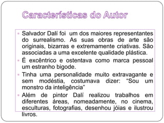 Características do Autor Salvador Dalí foi  um dos maiores representantes do surrealismo. As suas obras de arte são originais, bizarras e extremamente criativas. São associadas a uma excelente qualidade plástica.É excêntrico e ostentava como marca pessoal um estranho bigode.Tinha uma personalidade muito extravagante e sem modéstia, costumava dizer: “Sou um monstro da inteligência”Além de pintor Dalí realizou trabalhos em diferentes áreas, nomeadamente, no cinema, esculturas, fotografias, desenhou jóias e ilustrou livros.