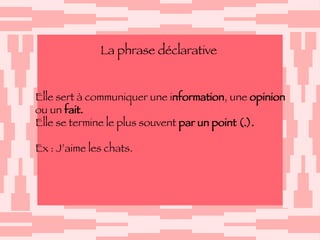 La phrase déclarative Elle sert à communiquer une i nformation , une  opinion   ou un  fait. Elle se termine le plus souvent  par un point (.). Ex : J’aime les chats.  