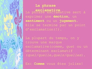 La phrase exclamative La phrase exclamative sert à exprimer une  émotion , un  sentiment  ou un  jugement .  Elle se termine par un point d’exclamation(!). La plupart du temps, on y trouve une marque exclamative( comme, que ) ou un déterminant exclamatif ( quel/quelle,quels/quelles ). Ex:  Comme  vous êtes jolies! 