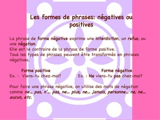 Les formes de phrases: négatives ou positives La phrase de  forme négative  exprime une  interdiction , un  refus , ou une  négation.  Elle est le contraire de la phrase de forme positive. Tous les types de phrases peuvent être transformés en phrases négatives.  Forme positive  Forme négative Ex. :  Viens-tu chez-moi?  Ex. :  Ne  viens-tu  pas  chez-moi? Pour faire une phrase négative, on utilise des mots de négation comme  ne… pas, n’… pas, ne… plus, ne… jamais, personne… ne, ne… aucun, etc.   