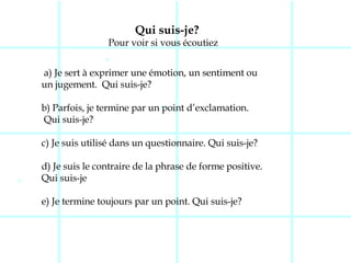 Qui suis-je? Pour voir si vous écoutiez a) Je sert à exprimer une émotion, un sentiment ou  un jugement.  Qui suis-je? b) Parfois, je termine par un point d’exclamation. Qui suis-je? c) Je suis utilisé dans un questionnaire. Qui suis-je? d) Je suis le contraire de la phrase de forme positive.  Qui suis-je  e) Je termine toujours par un point. Qui suis-je?  