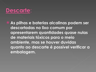 As pilhas e baterias alcalinas podem ser descartadas no lixo comum por apresentarem quantidades quase nulas de materiais tóxicos para o meio ambiente, mas se houver duvidas quanto ao descarte é possível verificar a embalagem. 