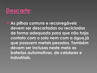 As pilhas comuns e recarregáveis devem ser descartadas ou recicladas de forma adequada para que não haja contato com o solo nem com a água,já que possuem metais pesados. Também devem ser inclusas neste meio as baterias automotivas, de celulares e industriais. 