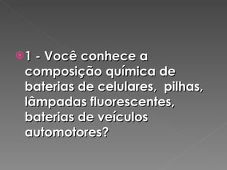 1 - Você conhece a composição química de baterias de celulares,  pilhas, lâmpadas fluorescentes, baterias de veículos automotores? 