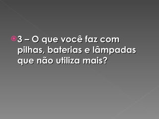 3 – O que você faz com pilhas, baterias e lâmpadas que não utiliza mais? 