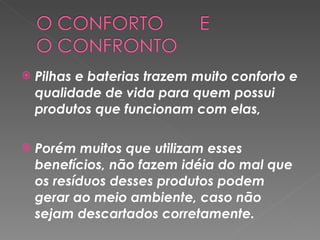 Pilhas e baterias trazem muito conforto e qualidade de vida para quem possui produtos que funcionam com elas,  Porém muitos que utilizam esses benefícios, não fazem idéia do mal que os resíduos desses produtos podem gerar ao meio ambiente, caso não sejam descartados corretamente.  