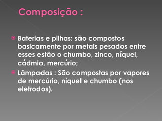 Baterias e pilhas: são compostos basicamente por metais pesados entre esses estão o chumbo, zinco, níquel, cádmio, mercúrio; Lâmpadas : São compostas por vapores de mercúrio, níquel e chumbo (nos eletrodos). 