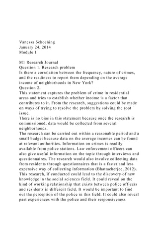 Vanessa Schoening
January 24, 2014
Module 1
M1 Research Journal
Question 1. Research problem
Is there a correlation between the frequency, nature of crimes,
and the readiness to report them depending on the average
income of neighborhoods in New York?
Question 2.
This statement captures the problem of crime in residential
areas and tries to establish whether income is a factor that
contributes to it. From the research, suggestions could be made
on ways of trying to resolve the problem by solving the root
issue.
There is no bias in this statement because once the research is
commissioned; data would be collected from several
neighborhoods.
The research can be carried out within a reasonable period and a
small budget because data on the average incomes can be found
at relevant authorities. Information on crimes is readily
available from police stations. Law enforcement officers can
also give useful information on the topic through interviews and
questionnaires. The research would also involve collecting data
from residents through questionnaires that is a faster and less
expensive way of collecting information (Bhattacherjee, 2012).
This research, if conducted could lead to the discovery of new
knowledge in the social sciences field. It could reveal on the
kind of working relationship that exists between police officers
and residents in different field. It would be important to find
out the perception of the police in this field. It could also reveal
past experiences with the police and their responsiveness
 
