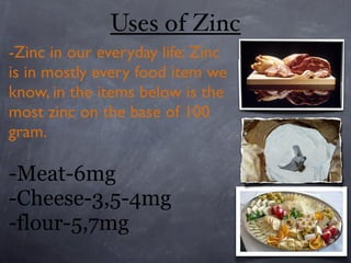 Uses of Zinc
-Zinc in our everyday life: Zinc
is in mostly every food item we
know, in the items below is the
most zinc on the base of 100
gram.

-Meat-6mg
-Cheese-3,5-4mg
-flour-5,7mg
 
