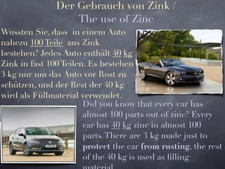 Der Gebrauch von Zink /
                   The use of Zinc
Wussten Sie, dass in einem Auto
nahezu 100 Teile aus Zink
bestehen? Jedes Auto enthält 40 kg
Zink in fast 100 Teilen. Es bestehen
3 kg nur um das Auto vor Rost zu
schützen, und der Rest der 40 kg
wird als Füllmaterial verwendet.
                       Did you know that every car has
                       almost 100 parts out of zinc? Every
                       car has 40 kg zinc in almost 100
                       parts. There are 3 kg made just to
                       protect the car from rusting, the rest
                       of the 40 kg is used as ﬁlling
 