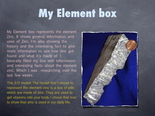 My Element box
My Element box represents the element
Zinc. It shows general information and
uses of Zinc. I'm also showing the
history and the interesting fact to give
more information to see how zinc got
found and what it's made of. I
basically filled my box with information
and interesting facts about the element
zinc, Which I was researching over the
last few weeks.

The 3-D model: The model that I chose to
represent the element zinc is a box of pills
which are made of zinc. They are used to
get vitamins into your body. I chose that box
to show that zinc is used in our daily life.
 
