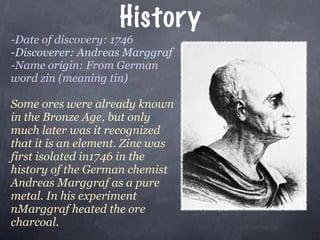 History
-Date of discovery: 1746
-Discoverer: Andreas Marggraf
-Name origin: From German
word zin (meaning tin)

Some ores were already known
in the Bronze Age, but only
much later was it recognized
that it is an element. Zinc was
first isolated in1746 in the
history of the German chemist
Andreas Marggraf as a pure
metal. In his experiment
nMarggraf heated the ore
charcoal.
 