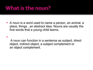 A noun is a word used to name a person, an animal, a place, things , an abstract idea. Nouns are usually the first words that a young child learns.   A noun can function in a sentence as subject, direct object, indirect object, a subject complement or an object complement. 