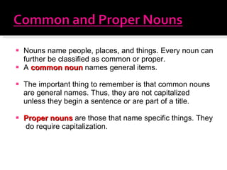 Nouns name people, places, and things. Every noun can further be classified as common or proper.  A  common noun  names general items. The important thing to remember is that common nouns are general names. Thus, they are not capitalized unless they begin a sentence or are part of a title.  Proper nouns  are those that name specific things. They  do require capitalization. 