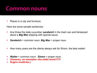 Places in a city and furniture: Here are some sample sentences: Ana threw the stale cucumber  sandwich  in the trash can and fantasized about a  Big Mac  dripping with special sauce. Sandwich  = common noun;  Big Mac  = proper noun. How many years are the clients always ask for Simon, the best waiter! Waiter  = common noun;   Simon  = proper noun. (Vanessa, os exemplos não estão bons!!!!!!! Sugiro mudá-los.) 