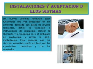 INSTALACIONES Y ACEPTACION D
             ELOS SISTMAS
Los nuevos sistemas necesitan estar
funcionales una vez adecuadas en un
ambiente dedicado con datos de prueba
relevantes, definir la transición e
instrucciones de migración, planear la
liberación y la transición en si al ambiente
de producción, y revisar la post-
implantación. Esto garantiza que los
sistemas operativos estén en línea con las
expectativas convenidas y con los
resultados.
 
