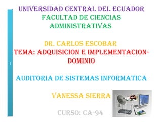 UNIVERSIDAD CENTRAL DEL ECUADOR
        FACULTAD DE CIENCIAS
          ADMINISTRATIVAS

         DR. CARLOS ESCOBAR
  TEMA: ADQUISICION E IMPLEMENTACION-
C               DOMINIO

 AUDITORIA DE SISTEMAS INFORMATICA

           VANESSA SIERRA

            CURSO: CA-94
 
