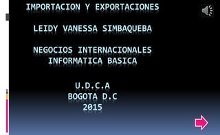 IMPORTACION Y EXPORTACIONES
LEIDY VANESSA SIMBAQUEBA
NEGOCIOS INTERNACIONALES
INFORMATICA BASICA
U.D.C.A
BOGOTA D.C
2015
 