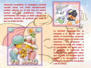 Debemos considerar la verdadera amistad
cuando existe una unión desinteresada,
cordial, abierta, en la que hay un interés
mutuo por los problemas, éxitos o
sufrimientos del amigo; se debe cultivar con
pequeños detalles de gratitud por todo lo
que se recibe de ella.
La amistad comienza por la
simpatía y el agrado que se
siente al encontrarse personas
que tienen cosas en común con
nosotros. Te empiezan a
interesar las cosas del amigo y
tú encuentras con gusto que a
él también le interesan las
tuyas. Es muy agradable saber
que cuentas con alguien que te
quiere y te comprende y que
comparte muchos de tus gustos
y de tus ideas.
 