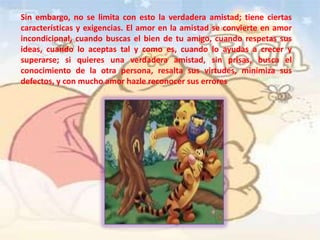 Sin embargo, no se limita con esto la verdadera amistad; tiene ciertas
características y exigencias. El amor en la amistad se convierte en amor
incondicional, cuando buscas el bien de tu amigo, cuando respetas sus
ideas, cuando lo aceptas tal y como es, cuando lo ayudas a crecer y
superarse; si quieres una verdadera amistad, sin prisas, busca el
conocimiento de la otra persona, resalta sus virtudes, minimiza sus
defectos, y con mucho amor hazle reconocer sus errores
 