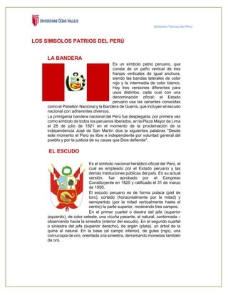 Símbolos Patrios del Perú
LOS SIMBOLOS PATRIOS DEL PERÚ
LA BANDERA
Es un símbolo patrio peruano, que
consta de un paño vertical de tres
franjas verticales de igual anchura,
siendo las bandas laterales de color
rojo y la intermedia de color blanco.
Hay tres versiones diferentes para
usos distintos, cada cual con una
denominación oficial; el Estado
peruano usa las variantes conocidas
como el Pabellón Nacional y la Bandera de Guerra, que incluyen el escudo
nacional con adherentes diversos.
La primigenia bandera nacional del Perú fue desplegada, por primera vez
como símbolo de todos los peruanos liberados, en la Plaza Mayor de Lima
el 28 de julio de 1821 en el momento de la proclamación de la
independencia José de San Martín dice la siguientes palabras "Desde
este momento el Perú es libre e independiente por voluntad general del
pueblo y por la justicia de su causa que Dios defiende".
EL ESCUDO
Es el símbolo nacional heráldico oficial del Perú, el
cual es empleado por el Estado peruano y las
demás instituciones públicas del país. En su actual
versión, fue aprobado por el Congreso
Constituyente en 1825 y ratificado el 31 de marzo
de 1950.
El escudo peruano es de forma polaca (piel de
toro), cortado (horizontalmente por la mitad) y
semipartido (por la mitad verticalmente hasta el
centro) la parte superior, mostrando tres campos.
En el primer cuartel o diestra del jefe (superior
izquierdo), de color celeste, una vicuña pasante, al natural, contornada –
observando hacia la siniestra (interior del escudo). En el segundo cuartel
o siniestra del jefe (superior derecho), de argén (plata), un árbol de la
quina al natural. En la base (el campo inferior), de gules (rojo), una
cornucopia de oro, orientada a la siniestra, derramando monedas también
de oro.
 