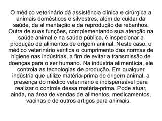 O médico veterinário dá assistência clínica e cirúrgica a
animais domésticos e silvestres, além de cuidar da
saúde, da alimentação e da reprodução de rebanhos.
Outra de suas funções, complementando sua atenção na
saúde animal e na saúde pública, é inspecionar a
produção de alimentos de origem animal. Neste caso, o
médico veterinário verifica o cumprimento das normas de
higiene nas indústrias, a fim de evitar a transmissão de
doenças para o ser humano. Na indústria alimentícia, ele
controla as tecnologias de produção. Em qualquer
indústria que utilize matéria-prima de origem animal, a
presença do médico veterinário é indispensável para
realizar o controle dessa matéria-prima. Pode atuar,
ainda, na área de vendas de alimentos, medicamentos,
vacinas e de outros artigos para animais.
 