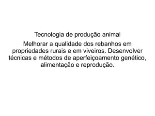 Tecnologia de produção animal
Melhorar a qualidade dos rebanhos em
propriedades rurais e em viveiros. Desenvolver
técnicas e métodos de aperfeiçoamento genético,
alimentação e reprodução.
 