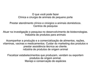 O que você pode fazer
Clínica e cirurgia de animais de pequeno porte
Prestar atendimento clínico e cirúrgico a animais domésticos.
Centros de pesquisa
Atuar na investigação e pesquisa no desenvolvimento de biotecnologias.
Indústria de produtos para animais
Acompanhar a produção e a comercialização de alimentos, rações,
vitaminas, vacinas e medicamentos. Cuidar do marketing dos produtos e
prestar assistência técnica ao cliente.
ndústria de produtos de origem animal
Fiscalizar estabelecimentos que produzam, vendam ou exportem
produtos de origem animal.
Manejo e conservação de espécies
 