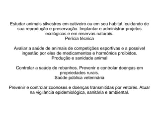 Estudar animais silvestres em cativeiro ou em seu habitat, cuidando de
sua reprodução e preservação. Implantar e administrar projetos
ecológicos e em reservas naturais.
Perícia técnica
Avaliar a saúde de animais de competições esportivas e a possível
ingestão por eles de medicamentos e hormônios proibidos.
Produção e sanidade animal
Controlar a saúde de rebanhos. Prevenir e controlar doenças em
propriedades rurais.
Saúde pública veterinária
Prevenir e controlar zoonoses e doenças transmitidas por vetores. Atuar
na vigilância epidemiológica, sanitária e ambiental.
 
