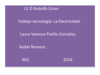 I.E.D Rodolfo Llinas
Trabajo tecnología: La Electricidad.
Laura Vanessa Patiño González.
Sediel Romero.
902. 2014.
 