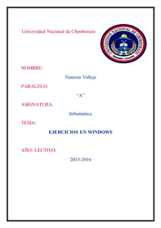 Universidad Nacional de Chimborazo
NOMBRE:
Vanessa Vallejo
PARALELO:
“A”
ASIGNATURA:
Informática
TEMA:
EJERCICIOS EN WINDOWS
AÑO- LECTIVO:
2015-2016
 