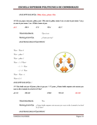 ESCUELA SUPERIOR POLITECNICA DE CHIMBORAZO
VANESSA VALVERDE Página 14
RESPUESTA: Silvia, Laura, Francis, Elsa
18) En una granja se tiene pavos, gallinas y patos. Sin contar las gallinas, tenemos 8 aves, sin contar los patos tenemos 7 aves y
sin contar los pavos tenemos 5 aves. Hallar el número de patos.
A) 3 B) 4 C )5 D) 6 E) 7
VARIABLE: Tipos de aves
PREGUNTA: ¿Cuántos patos hay?
REPRESENTACION:
Pavo + Patos=8
Pavo + gallina=7
Patos + gallina=5
Patos = 5 - (7-Pavo)
= 5 – 7 + Pavo
= -2 + 8 - Patos
Patos + Patos = 6
Patos=6/2=3
RESPUESTA: 3
19) Una botella vacía pesa 425gramos y llena de agua pesa 1 175 gramos. ¿Cuántas botellas semejantes serán necesarias para
vaciar en ellas el contenido de un barril de 225 litros?
A) 150 B) 200 C)400 D) 350 E) 300
VARIABLE: Peso
PREGUNTA: ¿Cuántas botellas semejantes serán necesarias para vaciar en ellas el contenido de un barril
de 225 litros?
REPRESENTACION:
 
