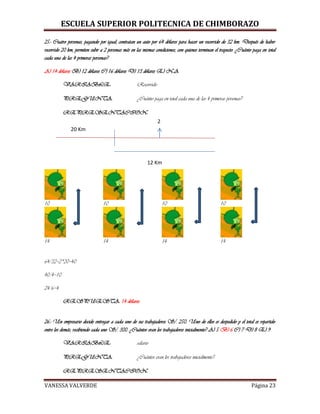 ESCUELA SUPERIOR POLITECNICA DE CHIMBORAZO
VANESSA VALVERDE Página 23
25.- Cuatro personas, pagando por igual, contratan un auto por 64 dólares para hacer un recorrido de 32 km. Después de haber
recorrido 20 km, permiten subir a 2 personas más en las mismas condiciones, con quienes terminan el trayecto. ¿Cuánto paga en total
cada una de las 4 primeras personas?
A) 14 dólares B) 12 dólares C) 16 dólares D) 13 dólares E) N.A
VARIABLE: Recorrido
PREGUNTA: ¿Cuánto paga en total cada una de las 4 primeras personas?
REPRESENTACION:
10 10 10 10
14 14 14 14
64/32=2*20=40
40/4=10
24/6=4
RESPUESTA: 14 dólares
26.- Un empresario decide entregar a cada uno de sus trabajadores S/. 250. Uno de ellos es despedido y el total es repartido
entre los demás, recibiendo cada uno S/. 300. ¿Cuántos eran los trabajadores inicialmente? A) 5 B) 6 C) 7 D) 8 E) 9
VARIABLE: salario
PREGUNTA: ¿Cuántos eran los trabajadores inicialmente?
REPRESENTACION:
20 Km
12 Km
2
 