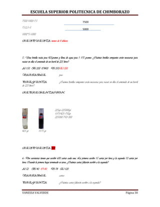 ESCUELA SUPERIOR POLITECNICA DE CHIMBORAZO
VANESSA VALVERDE Página 30
7500/1000=7,5
7,5-2,5=5
1000*5=5000
RESPUESTA: menos de 8 dólares
5.- Una botella vacía pesa 425gramos y llena de agua pesa 1 175 gramos. ¿Cuántas botellas semejantes serán necesarias para
vaciar en ellas el contenido de un barril de 225 litros?
A) 150 B) 200 C)400 D) 350E) 300
VARIABLE: peso
PREGUNTA: ¿Cuántas botellas semejantes serán necesarias para vaciar en ellas el contenido de un barril
de 225 litros?
REPRESENTACION:
425 gr 1175 gr
225gr=225000gr
1175-425=750gr
225000/750=300
RESPUESTA: 300
6.- Dos secretarias tienen que escribir 600 cartas cada una. La primera escribe 15 cartas por hora y la segunda 13 cartas por
hora. Cuando la primera haya terminado su tarea. ¿Cuántas cartas faltarán escribir a la segunda?
A) 52 B) 40 C) 80 D) 78 E) 120
VARIABLE: cartas
PREGUNTA: ¿Cuántas cartas faltarán escribir a la segunda?
5000
7500
 