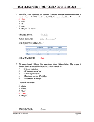 ESCUELA SUPERIOR POLITECNICA DE CHIMBORAZO
VANESSA VALVERDE Página 3
4. Darío, Lino y Oscar trabajan en un taller de mecánica. Son técnicos en planchado, mecánica y pintura, aunque no
necesariamente en ese orden. I) Oscar es el planchador, II) Lino no es mecánico. ¿ Cómo se llama el mecánico?
a) Darío
b) Lino
c) Oscar
d) José
e) Ninguno de los anteriores
VARIABLE: Tipo de oficio
PREGUNTA: ¿Cómo se llama el mecánico?
REPRESENTACION:
Planchado Mecánica Pintura
Darío falso verdadero falso
Lino falso falso verdadero
Oscar verdadero falso falso
RESPUESTA: Darío
5. Tres amigos, Armando, Martín y Eloy tienen diferentes aficiones: Ciclismo, Ajedrez y Tenis, y gustan de
vestimentas deportivas de colores diferentes: Negro, azul y Blanco. Se sabe que:
i) Martín no practica tennis
ii) El ajedrecista no gusta del azul
iii) Armando no practica ajedrez
iv) Quien practica tennis gusta del color blanco
v) Martín no gusta del color negro
¿ Qué afición tiene armando?
a) Ajedrez
b) Ciclismo
c) Surf
d) Tennis
e) Ninguna
VARIABLE: Deportes
 