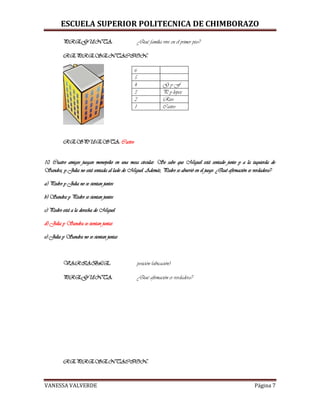 ESCUELA SUPERIOR POLITECNICA DE CHIMBORAZO
VANESSA VALVERDE Página 7
PREGUNTA: ¿Qué familia vive en el primer piso?
REPRESENTACION:
6
5
4 G y F
3 P y lopez
2 Rios
1 Castro
RESPUESTA: Castro
10. Cuatro amigos juegan monopolio en una mesa circular. Se sabe que Miguel está sentado junto y a la izquierda de
Sandra, y Julia no está sentada al lado de Miguel. Además, Pedro se aburrió en el juego. ¿Qué afirmación es verdadera?
a) Pedro y Julia no se sientan juntos
b) Sandra y Pedro se sientan juntos
c) Pedro está a la derecha de Miguel
d) Julia y Sandra se sientan juntas
e) Julia y Sandra no se sientan juntas
VARIABLE: posición (ubicación)
PREGUNTA: ¿Qué afirmación es verdadera?
REPRESENTACION:
 