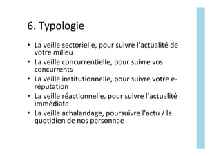6.	Typologie	
•  La	veille	sectorielle,	pour	suivre	l’actualité	de	
votre	milieu	
•  La	veille	concurrentielle,	pour	suivre	vos	
concurrents	
•  La	veille	institutionnelle,	pour	suivre	votre	e-
réputation	
•  La	veille	réactionnelle,	pour	suivre	l’actualité	
immédiate	
•  La	veille	achalandage,	poursuivre	l’actu	/	le	
quotidien	de	nos	personnae	
 