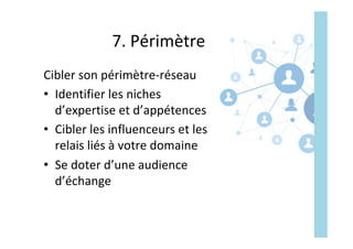 7.	Périmètre	
Cibler	son	périmètre-réseau	
•  Identifier	les	niches	
d’expertise	et	d’appétences	
•  Cibler	les	influenceurs	et	les	
relais	liés	à	votre	domaine	
•  Se	doter	d’une	audience	
d’échange	
 