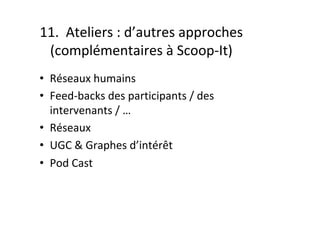 11.		Ateliers	:	d’autres	approches	
(complémentaires	à	Scoop-It)	
•  Réseaux	humains	
•  Feed-backs	des	participants	/	des	
intervenants	/	…	
•  Réseaux	
•  UGC	&	Graphes	d’intérêt	
•  Pod	Cast	
 