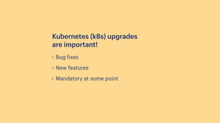 • Bug
f
ixes
• New features
• Mandatory at some point
Kubernetes (k8s) upgrades
are important!
 