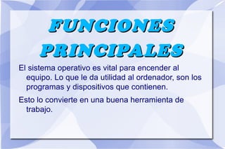 FUNCIONES
PRINCIPALES
El sistema operativo es vital para encender al
equipo. Lo que le da utilidad al ordenador, son los
programas y dispositivos que contienen.
Esto lo convierte en una buena herramienta de
trabajo.

 