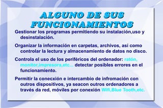 ALGUNO DE SUS
FUNCIONAMIENTOS

Gestionar los programas permitiendo su instalación,uso y
desinstalación.
Organizar la información en carpetas, archivos, así como
controlar la lectura y almacenamiento de datos no disco.
Controla el uso de los periféricos del ordenador: ratón,
monitor,impresora,etc... detectar posibles errores en el
funcionamiento.
Permitir la conecxión e intercambio de infromación con
outros dispositivos, ya seacon outros ordenadores a
través da red, móviles por conexión Wifi,Blue Tooth,etc.

 