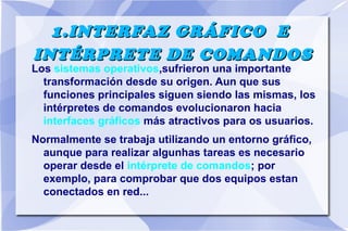 1.INTERFAZ GRÁFICO E
INTÉRPRETE DE COMANDOS

Los sistemas operativos,sufrieron una importante
transformación desde su origen. Aun que sus
funciones principales siguen siendo las mismas, los
intérpretes de comandos evolucionaron hacia
interfaces gráficos más atractivos para os usuarios.
Normalmente se trabaja utilizando un entorno gráfico,
aunque para realizar algunhas tareas es necesario
operar desde el intérprete de comandos; por
exemplo, para comprobar que dos equipos estan
conectados en red...

 