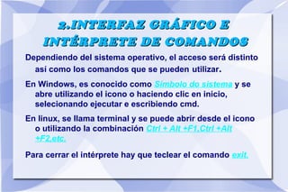 2.INTERFAZ GRÁFICO E
INTÉRPRETE DE COMANDOS
Dependiendo del sistema operativo, el acceso será distinto
así como los comandos que se pueden utilizar.
En Windows, es conocido como Símbolo do sistema y se
abre utilizando el icono o haciendo clic en inicio,
selecionando ejecutar e escribiendo cmd.
En linux, se llama terminal y se puede abrir desde el icono
o utilizando la combinación Ctrl + Alt +F1,Ctrl +Alt
+F2,etc.
Para cerrar el intérprete hay que teclear el comando exit.

 