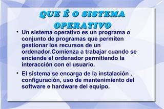 QUE É O SISTEMA
OPERATIVO





Un sistema operativo es un programa o
conjunto de programas que permiten
gestionar los recursos de un
ordenador.Comienza a trabajar cuando se
enciende el ordenador permitiendo la
interacción con el usuario.
El sistema se encarga de la instalación ,
configuración, uso de mantenimiento del
software e hardware del equipo.

 