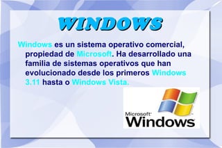 WINDOWS
Windows es un sistema operativo comercial,
propiedad de Microsoft. Ha desarrollado una
familia de sistemas operativos que han
evolucionado desde los primeros Windows
3.11 hasta o Windows Vista.

 