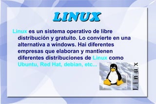 LINUX
Linux es un sistema operativo de libre
distribución y gratuito. Lo convierte en una
alternativa a windows. Hai diferentes
empresas que elaboran y mantienen
diferentes distribuciones de Linux como
Ubuntu, Red Hat, debian, etc...

 