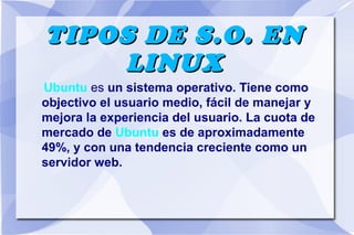 TIPOS DE S.O. EN
LINUX
Ubuntu es un sistema operativo. Tiene como
objectivo el usuario medio, fácil de manejar y
mejora la experiencia del usuario. La cuota de
mercado de Ubuntu es de aproximadamente
49%, y con una tendencia creciente como un
servidor web.

 